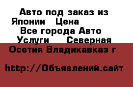 Авто под заказ из Японии › Цена ­ 15 000 - Все города Авто » Услуги   . Северная Осетия,Владикавказ г.